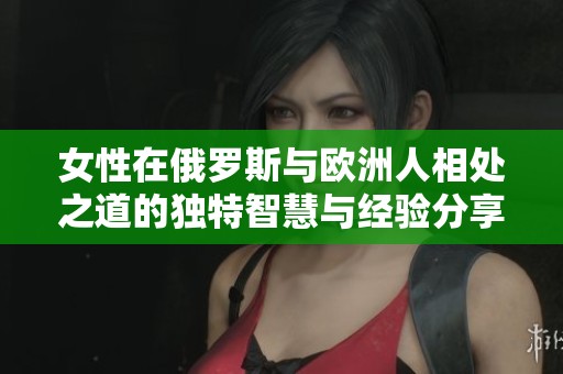 女性在俄罗斯与欧洲人相处之道的独特智慧与经验分享