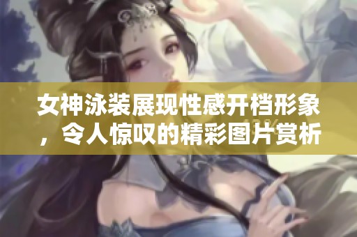 女神泳装展现性感开档形象，令人惊叹的精彩图片赏析