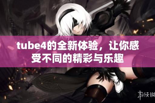 tube4的全新体验，让你感受不同的精彩与乐趣