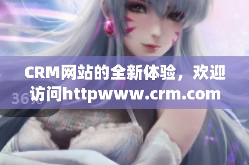CRM网站的全新体验，欢迎访问httpwww.crm.com获取更多信息