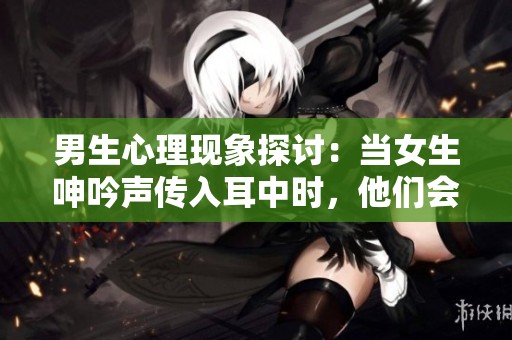 男生心理现象探讨：当女生呻吟声传入耳中时，他们会有什么反应