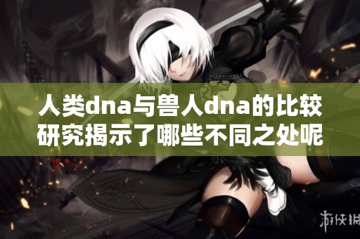 人类dna与兽人dna的比较研究揭示了哪些不同之处呢