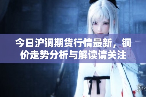 今日沪铜期货行情最新，铜价走势分析与解读请关注