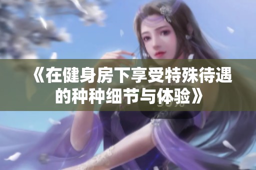 《在健身房下享受特殊待遇的种种细节与体验》