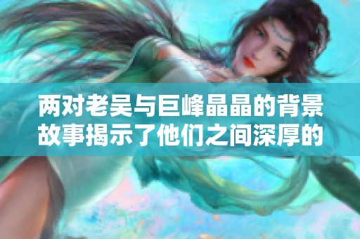两对老吴与巨峰晶晶的背景故事揭示了他们之间深厚的情谊与奋斗历程