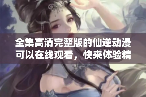 全集高清完整版的仙逆动漫可以在线观看，快来体验精彩剧情吧
