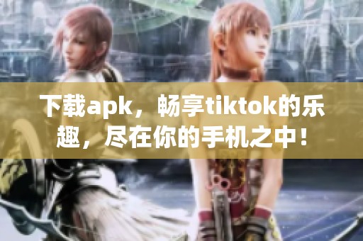 下载apk，畅享tiktok的乐趣，尽在你的手机之中！