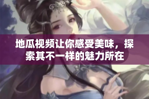 地瓜视频让你感受美味，探索其不一样的魅力所在