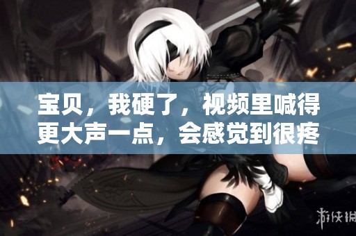 宝贝，我硬了，视频里喊得更大声一点，会感觉到很疼哦