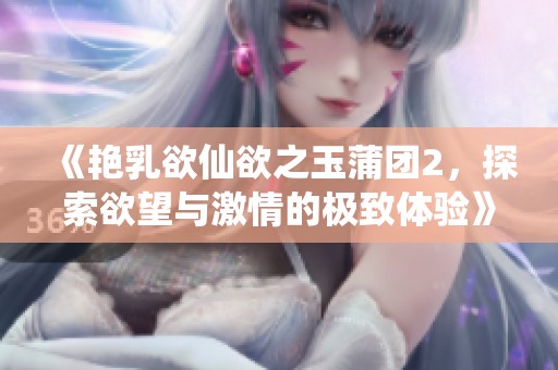 《艳乳欲仙欲之玉蒲团2，探索欲望与激情的极致体验》