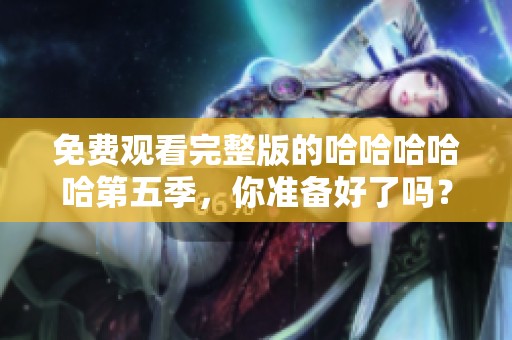 免费观看完整版的哈哈哈哈哈第五季，你准备好了吗？快来一起享受精彩吧！