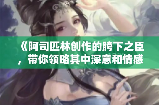 《阿司匹林创作的胯下之臣，带你领略其中深意和情感》