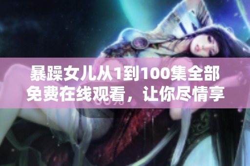 暴躁女儿从1到100集全部免费在线观看，让你尽情享受精彩内容