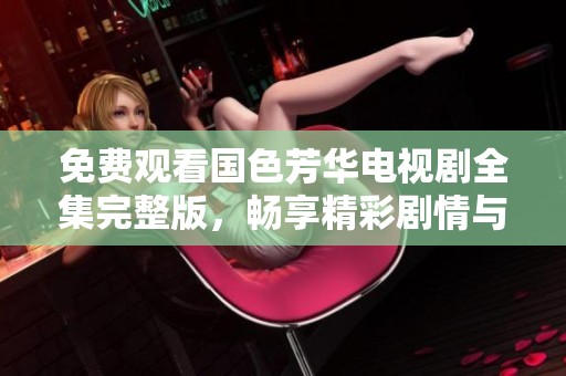 免费观看国色芳华电视剧全集完整版，畅享精彩剧情与动人故事