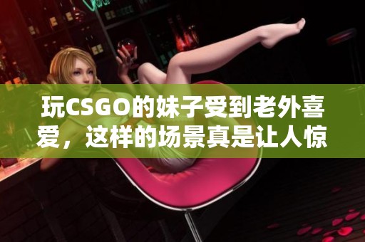 玩CSGO的妹子受到老外喜爱，这样的场景真是让人惊讶