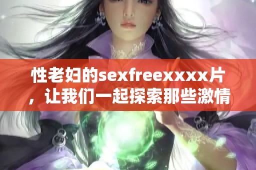 性老妇的sexfreexxxx片，让我们一起探索那些激情的瞬间。