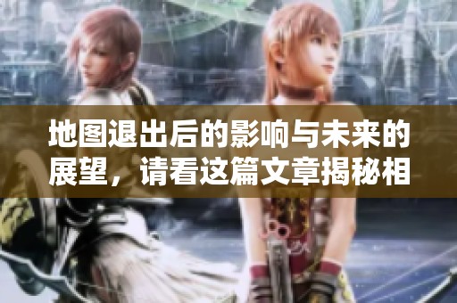 地图退出后的影响与未来的展望，请看这篇文章揭秘相关内容