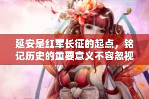 延安是红军长征的起点，铭记历史的重要意义不容忽视