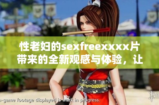 性老妇的sexfreexxxx片带来的全新观感与体验，让人欲罢不能