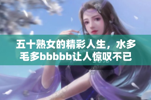 五十熟女的精彩人生，水多毛多bbbbb让人惊叹不已