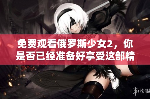 免费观看俄罗斯少女2，你是否已经准备好享受这部精彩作品了呢