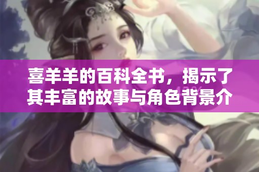 喜羊羊的百科全书，揭示了其丰富的故事与角色背景介绍