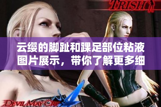 云缨的脚趾和踝足部位粘液图片展示，带你了解更多细节内容