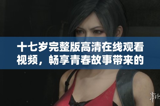十七岁完整版高清在线观看视频，畅享青春故事带来的感动与回忆