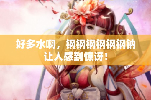 好多水啊，钢钢钢钢钢钢钠让人感到惊讶！