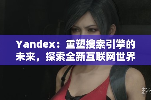 Yandex：重塑搜索引擎的未来，探索全新互联网世界的无限可能