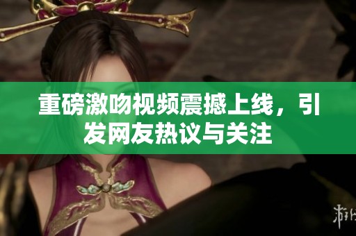 重磅激吻视频震撼上线，引发网友热议与关注