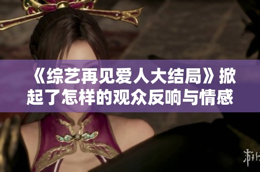 《综艺再见爱人大结局》掀起了怎样的观众反响与情感共鸣呢