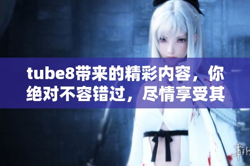 tube8带来的精彩内容，你绝对不容错过，尽情享受其中的乐趣吧！