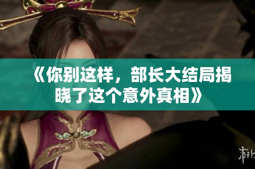 《你别这样，部长大结局揭晓了这个意外真相》