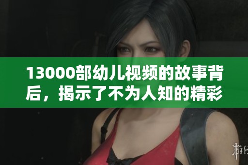 13000部幼儿视频的故事背后，揭示了不为人知的精彩与温暖