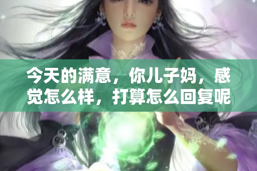今天的满意，你儿子妈，感觉怎么样，打算怎么回复呢？