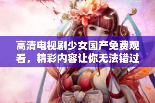 高清电视剧少女国产免费观看，精彩内容让你无法错过，快来一起观看吧！