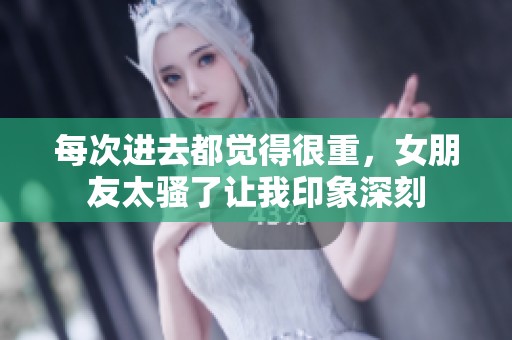 每次进去都觉得很重，女朋友太骚了让我印象深刻