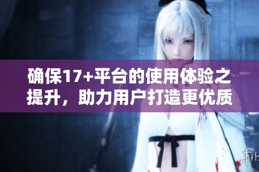确保17+平台的使用体验之提升，助力用户打造更优质的互动空间