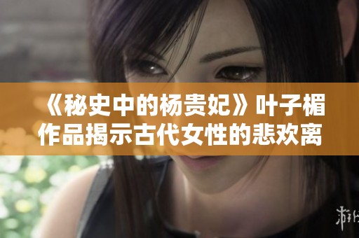 《秘史中的杨贵妃》叶子楣作品揭示古代女性的悲欢离合与传奇人生