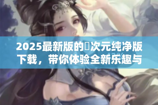 2025最新版的囧次元纯净版下载，带你体验全新乐趣与精彩内容