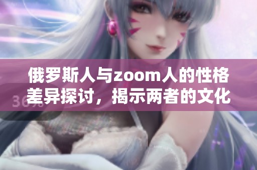 俄罗斯人与zoom人的性格差异探讨，揭示两者的文化背景和行为特点