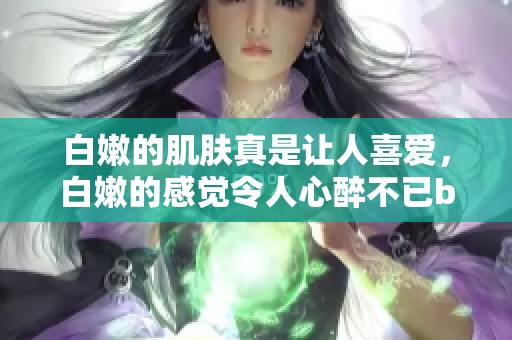 白嫩的肌肤真是让人喜爱，白嫩的感觉令人心醉不已bbbbbbbbb
