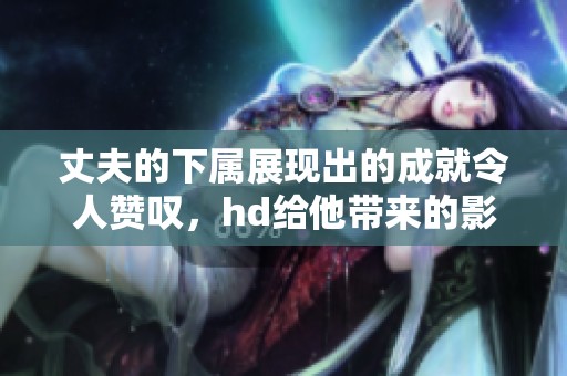 丈夫的下属展现出的成就令人赞叹，hd给他带来的影响不可小觑