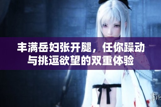 丰满岳妇张开腿，任你躁动与挑逗欲望的双重体验