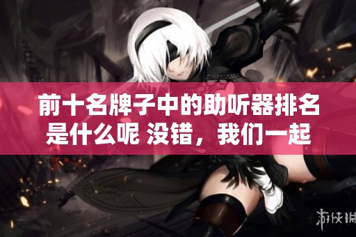 前十名牌子中的助听器排名是什么呢 没错，我们一起来看看精彩内容吧