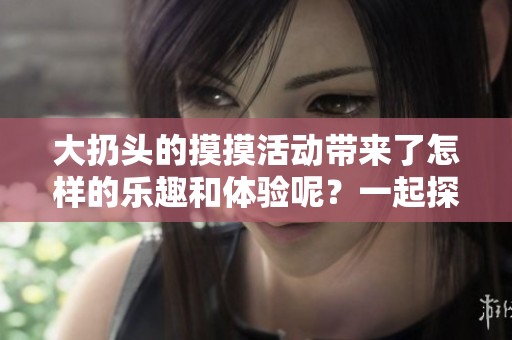 大扔头的摸摸活动带来了怎样的乐趣和体验呢？一起探索一番吧！