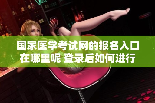 国家医学考试网的报名入口在哪里呢 登录后如何进行相关操作