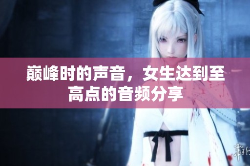巅峰时的声音，女生达到至高点的音频分享