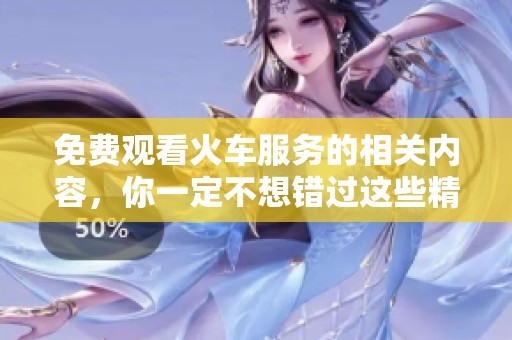 免费观看火车服务的相关内容，你一定不想错过这些精彩信息